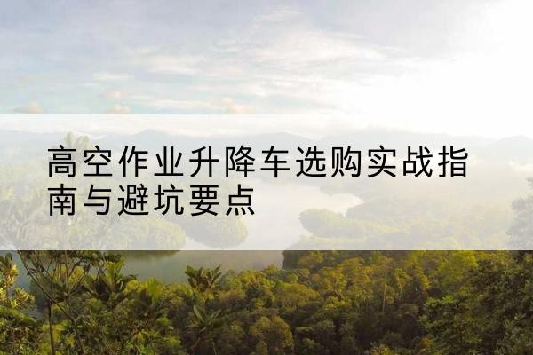 修文升降车怎么选-高空作业升降车选购实战指南与避坑要点