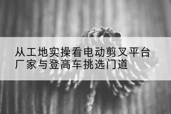 修文电动剪叉升降平台厂家-从工地实操看电动剪叉平台厂家与登高车挑选门道