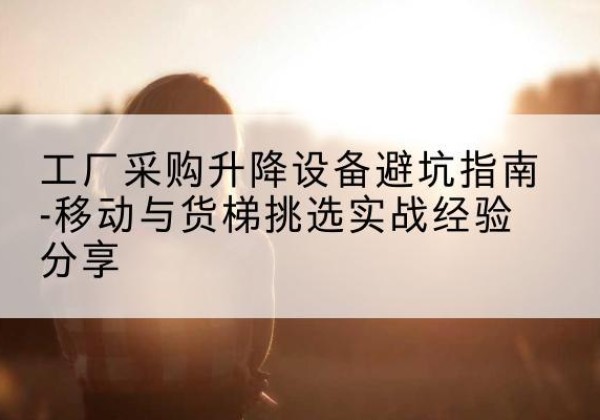 修文移动式升降机怎么选-工厂采购升降设备避坑指南-移动与货梯挑选实战经验分享