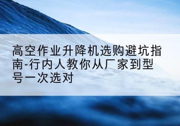 修文升降平台厂家-高空作业升降机选购避坑指南-行内人教你从厂家到型号一次选对