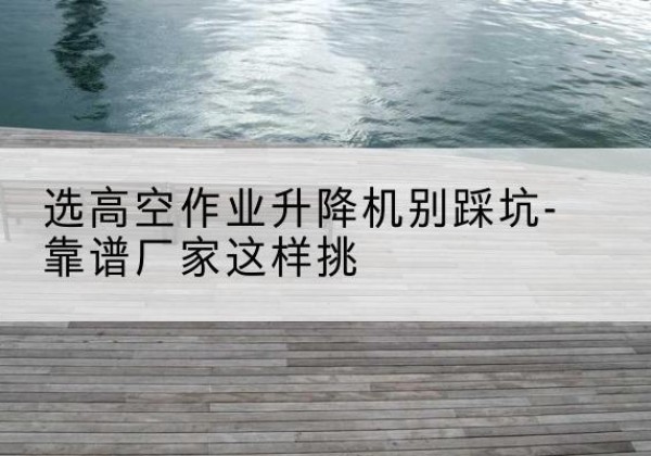 修文剪叉式升降机厂家-选高空作业升降机别踩坑-靠谱厂家这样挑