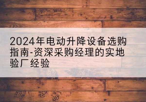 修文电动剪叉升降平台厂家-2024年电动升降设备选购指南-资深采购经理的实地验厂经验