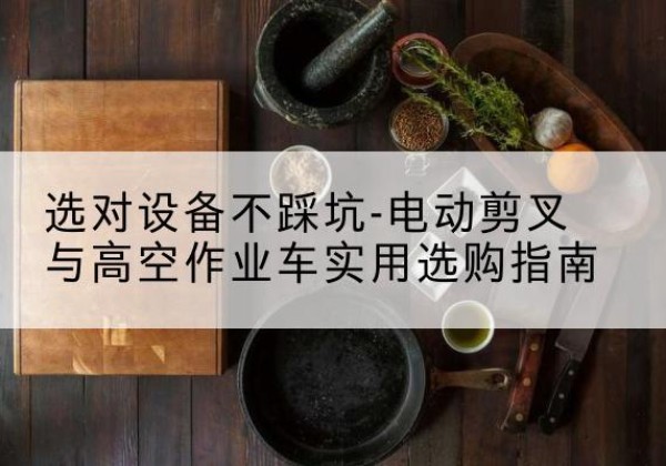 修文电动剪叉升降平台怎么选-选对设备不踩坑-电动剪叉与高空作业车实用选购指南