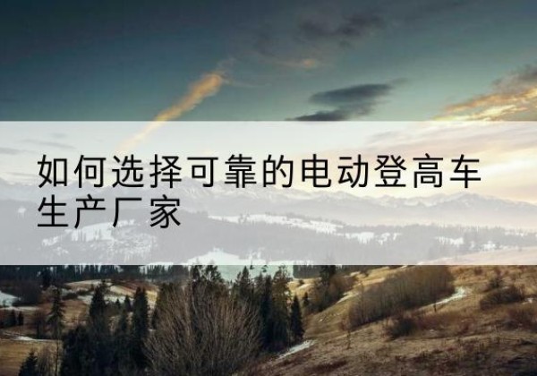修文电动登高车厂家-如何选择可靠的电动登高车生产厂家