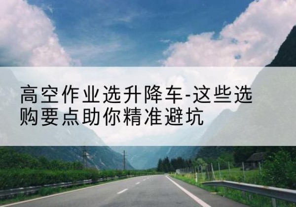 修文升降车厂家-高空作业选升降车-这些选购要点助你*避坑
