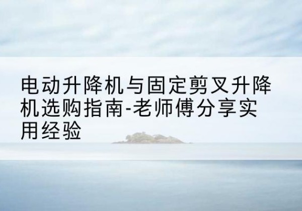 修文电动升降机怎么选-电动升降机与固定剪叉升降机选购指南-老师傅分享实用经验