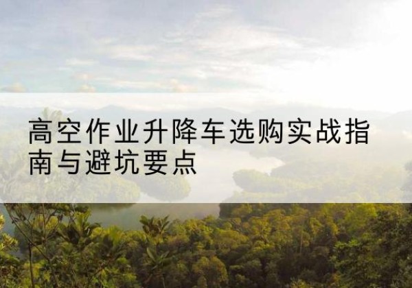 修文升降车怎么选-高空作业升降车选购实战指南与避坑要点