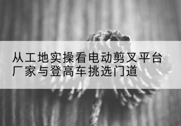修文电动剪叉升降平台厂家-从工地实操看电动剪叉平台厂家与登高车挑选门道