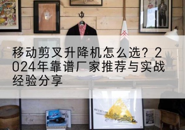 修文升降平台厂家推荐-移动剪叉升降机怎么选？2024年靠谱厂家推荐与实战经验分享